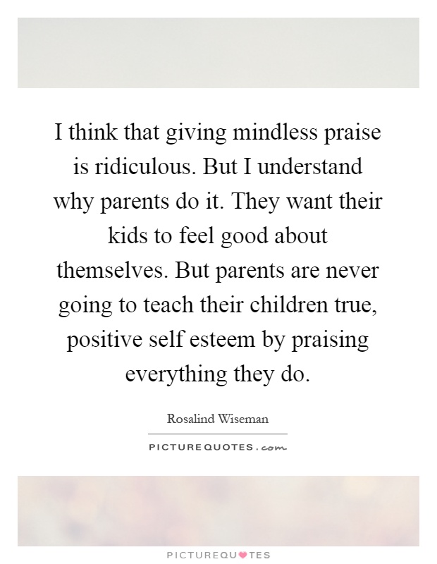 I think that giving mindless praise is ridiculous. But I understand why parents do it. They want their kids to feel good about themselves. But parents are never going to teach their children true, positive self esteem by praising everything they do Picture Quote #1