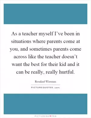 As a teacher myself I’ve been in situations where parents come at you, and sometimes parents come across like the teacher doesn’t want the best for their kid and it can be really, really hurtful Picture Quote #1