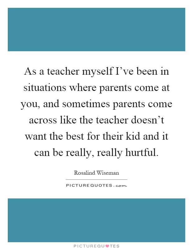 As a teacher myself I've been in situations where parents come at you, and sometimes parents come across like the teacher doesn't want the best for their kid and it can be really, really hurtful Picture Quote #1
