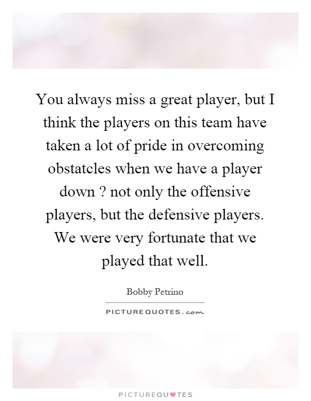 You always miss a great player, but I think the players on this team have taken a lot of pride in overcoming obstatcles when we have a player down? not only the offensive players, but the defensive players. We were very fortunate that we played that well Picture Quote #1