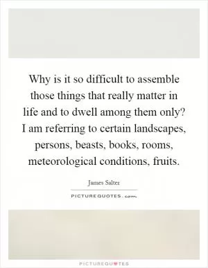 Why is it so difficult to assemble those things that really matter in life and to dwell among them only? I am referring to certain landscapes, persons, beasts, books, rooms, meteorological conditions, fruits Picture Quote #1