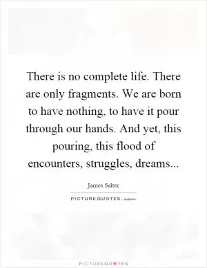 There is no complete life. There are only fragments. We are born to have nothing, to have it pour through our hands. And yet, this pouring, this flood of encounters, struggles, dreams Picture Quote #1