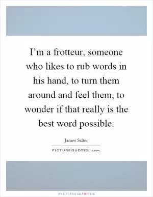 I’m a frotteur, someone who likes to rub words in his hand, to turn them around and feel them, to wonder if that really is the best word possible Picture Quote #1
