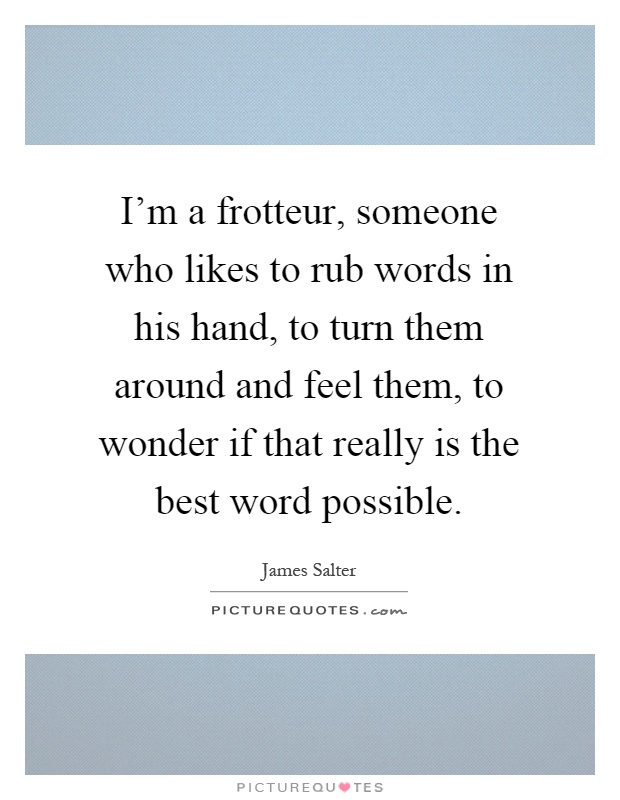 I'm a frotteur, someone who likes to rub words in his hand, to turn them around and feel them, to wonder if that really is the best word possible Picture Quote #1