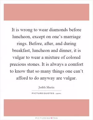 It is wrong to wear diamonds before luncheon, except on one’s marriage rings. Before, after, and during breakfast, luncheon and dinner, it is vulgar to wear a mixture of colored precious stones. It is always a comfort to know that so many things one can’t afford to do anyway are vulgar Picture Quote #1