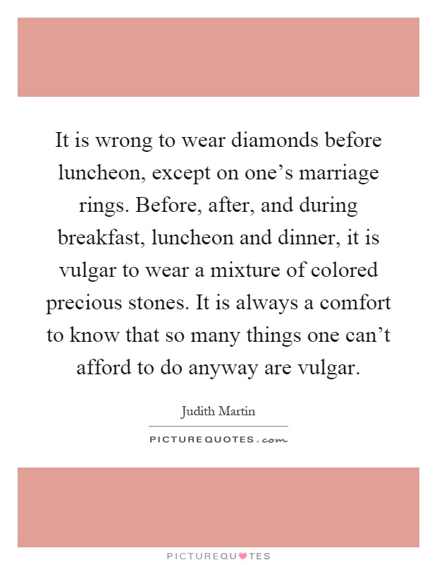 It is wrong to wear diamonds before luncheon, except on one's marriage rings. Before, after, and during breakfast, luncheon and dinner, it is vulgar to wear a mixture of colored precious stones. It is always a comfort to know that so many things one can't afford to do anyway are vulgar Picture Quote #1
