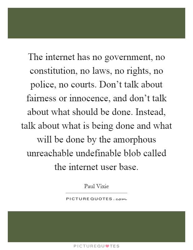 The internet has no government, no constitution, no laws, no rights, no police, no courts. Don't talk about fairness or innocence, and don't talk about what should be done. Instead, talk about what is being done and what will be done by the amorphous unreachable undefinable blob called the internet user base Picture Quote #1