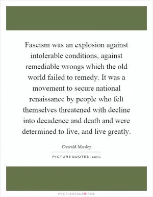 Fascism was an explosion against intolerable conditions, against remediable wrongs which the old world failed to remedy. It was a movement to secure national renaissance by people who felt themselves threatened with decline into decadence and death and were determined to live, and live greatly Picture Quote #1