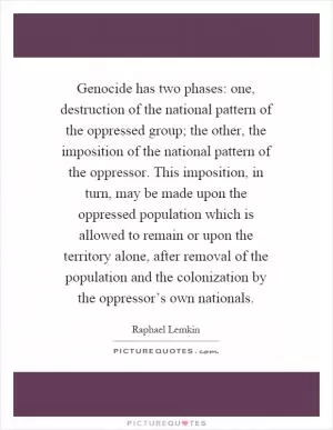 Genocide has two phases: one, destruction of the national pattern of the oppressed group; the other, the imposition of the national pattern of the oppressor. This imposition, in turn, may be made upon the oppressed population which is allowed to remain or upon the territory alone, after removal of the population and the colonization by the oppressor’s own nationals Picture Quote #1