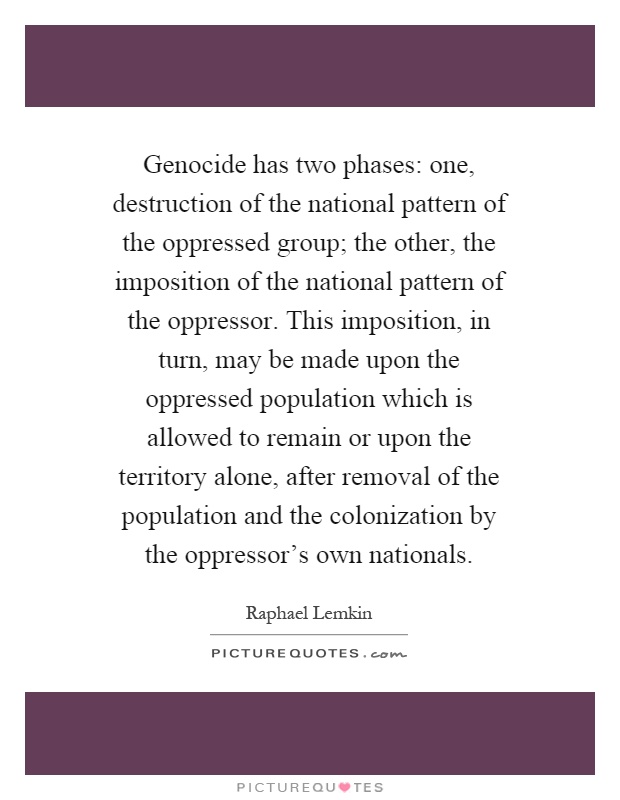 Genocide has two phases: one, destruction of the national pattern of the oppressed group; the other, the imposition of the national pattern of the oppressor. This imposition, in turn, may be made upon the oppressed population which is allowed to remain or upon the territory alone, after removal of the population and the colonization by the oppressor's own nationals Picture Quote #1