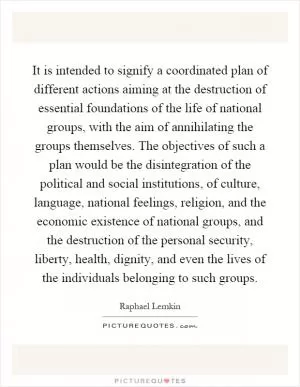 It is intended to signify a coordinated plan of different actions aiming at the destruction of essential foundations of the life of national groups, with the aim of annihilating the groups themselves. The objectives of such a plan would be the disintegration of the political and social institutions, of culture, language, national feelings, religion, and the economic existence of national groups, and the destruction of the personal security, liberty, health, dignity, and even the lives of the individuals belonging to such groups Picture Quote #1