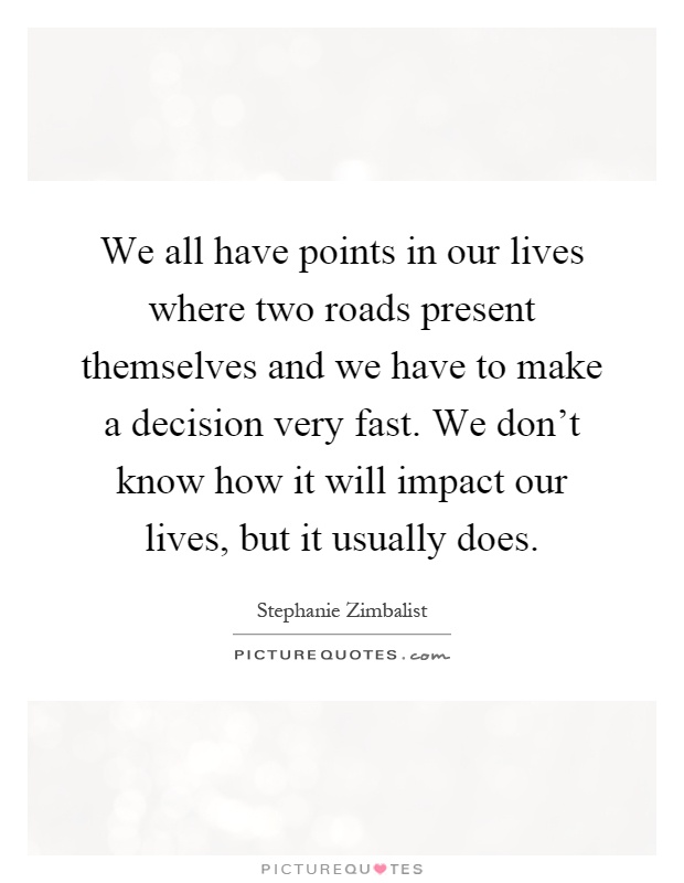We all have points in our lives where two roads present themselves and we have to make a decision very fast. We don't know how it will impact our lives, but it usually does Picture Quote #1