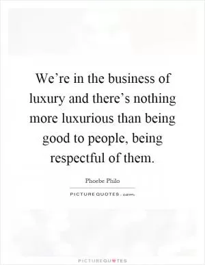 We’re in the business of luxury and there’s nothing more luxurious than being good to people, being respectful of them Picture Quote #1