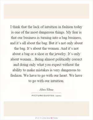 I think that the lack of intuition in fashion today is one of the most dangerous things. My fear is that our business is turning into a bag business, and it’s all about the bag. But it’s not only about the bag. It’s about the women. And it’s not about a bag or a shoe or the jewelry. It’s only about women... Being almost politically correct and doing only what you expect without the ability to make mistakes is very dangerous to fashion. We have to go with our heart. We have to go with our intuition Picture Quote #1