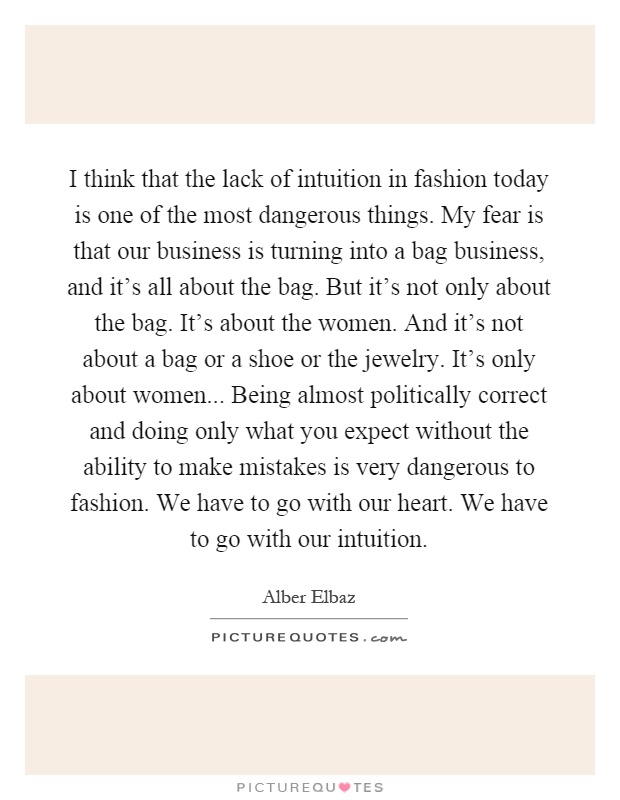 I think that the lack of intuition in fashion today is one of the most dangerous things. My fear is that our business is turning into a bag business, and it's all about the bag. But it's not only about the bag. It's about the women. And it's not about a bag or a shoe or the jewelry. It's only about women... Being almost politically correct and doing only what you expect without the ability to make mistakes is very dangerous to fashion. We have to go with our heart. We have to go with our intuition Picture Quote #1