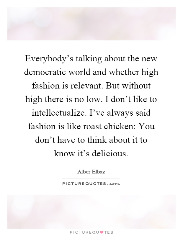 Everybody's talking about the new democratic world and whether high fashion is relevant. But without high there is no low. I don't like to intellectualize. I've always said fashion is like roast chicken: You don't have to think about it to know it's delicious Picture Quote #1