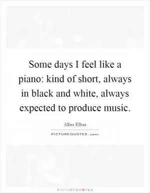 Some days I feel like a piano: kind of short, always in black and white, always expected to produce music Picture Quote #1