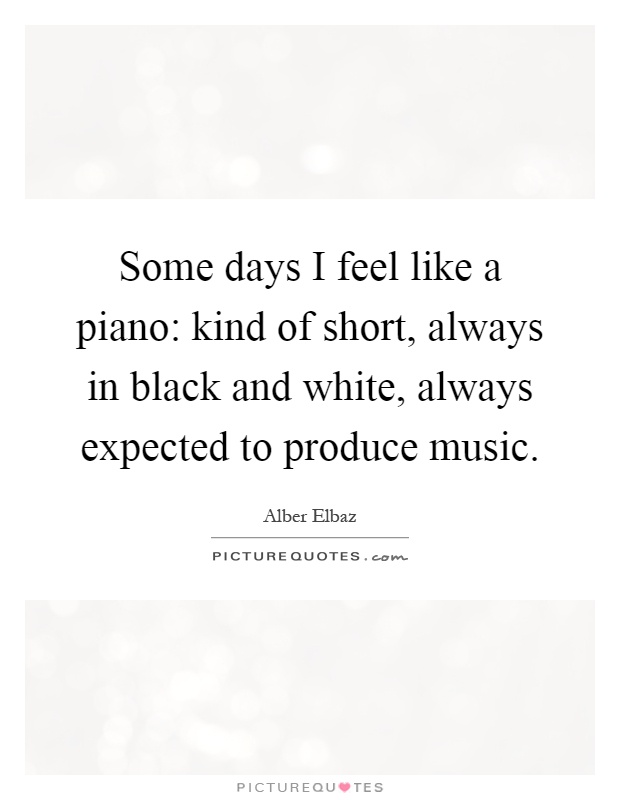 Some days I feel like a piano: kind of short, always in black and white, always expected to produce music Picture Quote #1