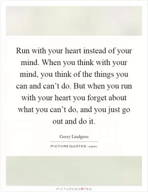 Run with your heart instead of your mind. When you think with your mind, you think of the things you can and can’t do. But when you run with your heart you forget about what you can’t do, and you just go out and do it Picture Quote #1