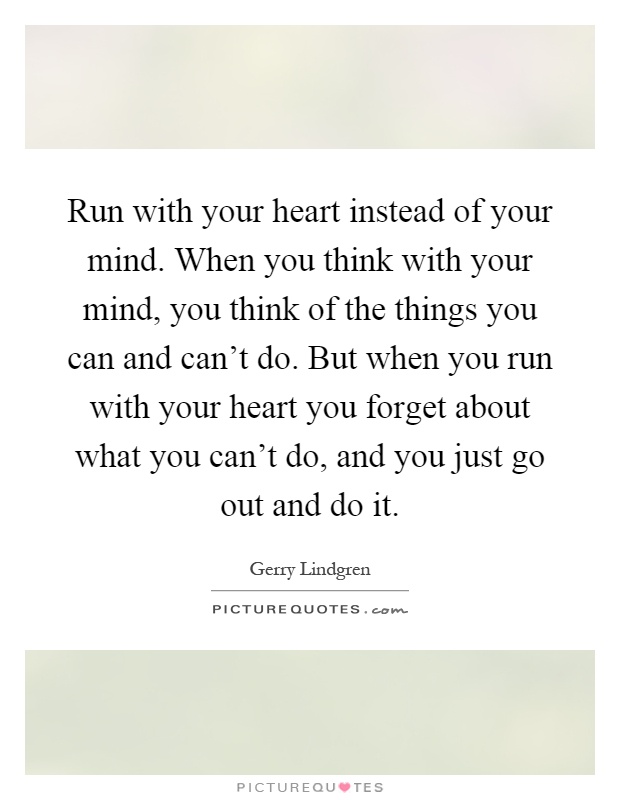 Run with your heart instead of your mind. When you think with your mind, you think of the things you can and can't do. But when you run with your heart you forget about what you can't do, and you just go out and do it Picture Quote #1