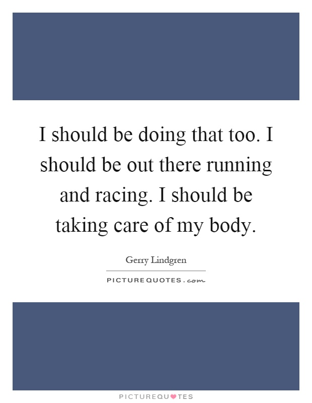 I should be doing that too. I should be out there running and racing. I should be taking care of my body Picture Quote #1