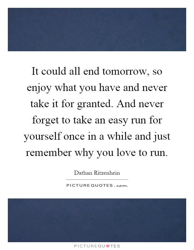 It could all end tomorrow, so enjoy what you have and never take it for granted. And never forget to take an easy run for yourself once in a while and just remember why you love to run Picture Quote #1
