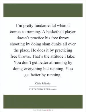 I’m pretty fundamental when it comes to running. A basketball player doesn’t practice his free throw shooting by doing slam dunks all over the place. He does it by practicing free throws. That’s the attitude I take: You don’t get better at running by doing everything but running. You get better by running Picture Quote #1