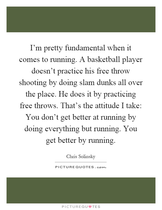 I'm pretty fundamental when it comes to running. A basketball player doesn't practice his free throw shooting by doing slam dunks all over the place. He does it by practicing free throws. That's the attitude I take: You don't get better at running by doing everything but running. You get better by running Picture Quote #1