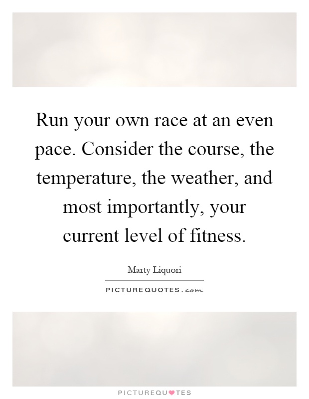 Run your own race at an even pace. Consider the course, the temperature, the weather, and most importantly, your current level of fitness Picture Quote #1