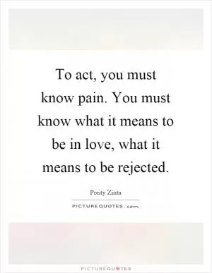 To act, you must know pain. You must know what it means to be in love, what it means to be rejected Picture Quote #1