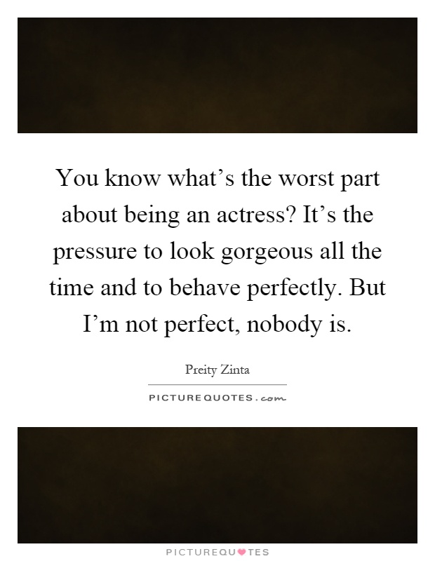 You know what's the worst part about being an actress? It's the pressure to look gorgeous all the time and to behave perfectly. But I'm not perfect, nobody is Picture Quote #1