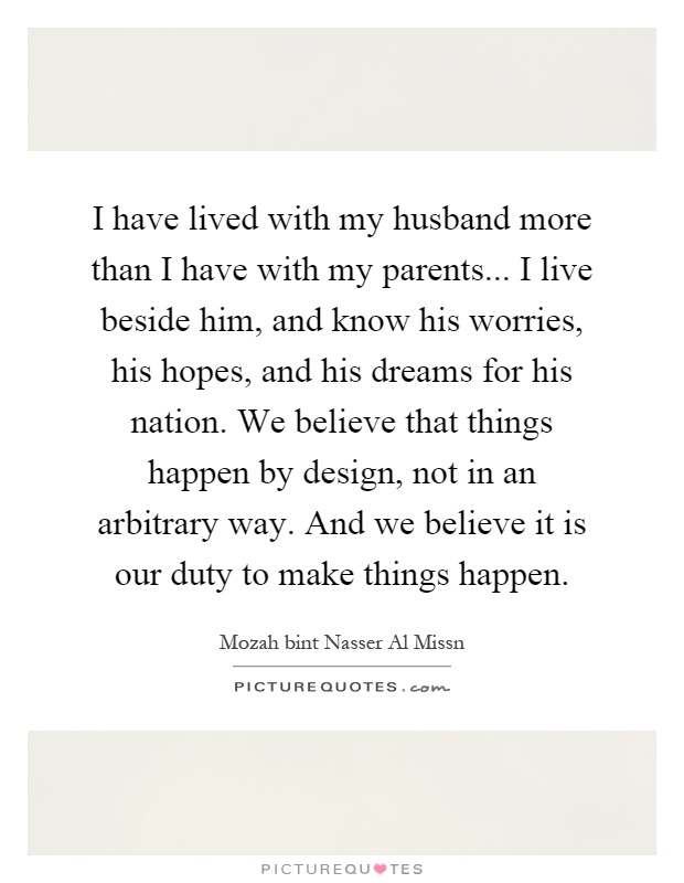 I have lived with my husband more than I have with my parents... I live beside him, and know his worries, his hopes, and his dreams for his nation. We believe that things happen by design, not in an arbitrary way. And we believe it is our duty to make things happen Picture Quote #1