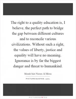 The right to a quality education is, I believe, the perfect path to bridge the gap between different cultures and to reconcile various civilizations. Without such a right, the values of liberty, justice and equality will have no meaning. Ignorance is by far the biggest danger and threat to humankind Picture Quote #1