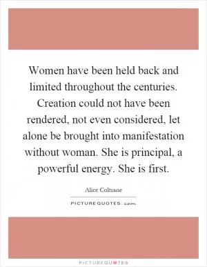Women have been held back and limited throughout the centuries. Creation could not have been rendered, not even considered, let alone be brought into manifestation without woman. She is principal, a powerful energy. She is first Picture Quote #1