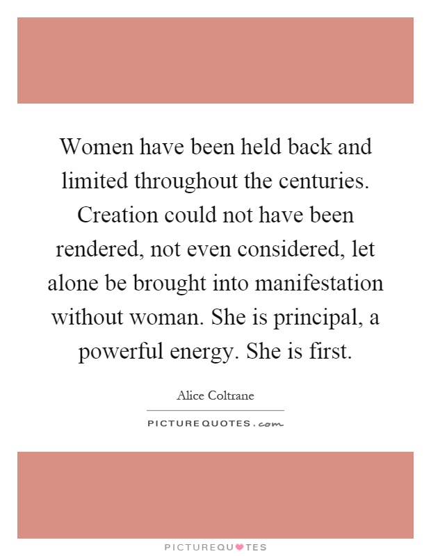 Women have been held back and limited throughout the centuries. Creation could not have been rendered, not even considered, let alone be brought into manifestation without woman. She is principal, a powerful energy. She is first Picture Quote #1