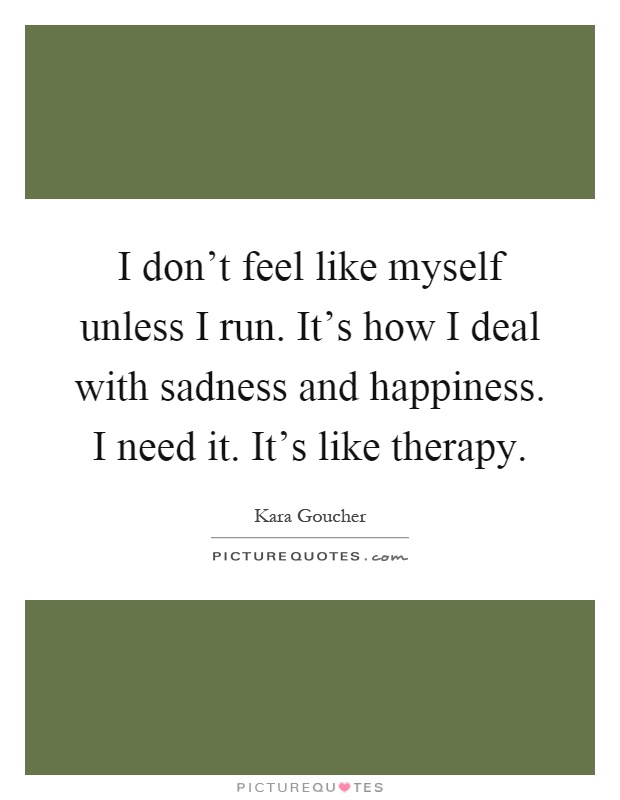 I don't feel like myself unless I run. It's how I deal with sadness and happiness. I need it. It's like therapy Picture Quote #1