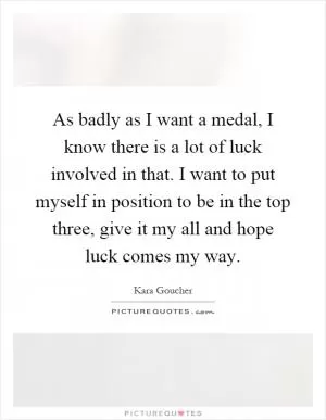As badly as I want a medal, I know there is a lot of luck involved in that. I want to put myself in position to be in the top three, give it my all and hope luck comes my way Picture Quote #1