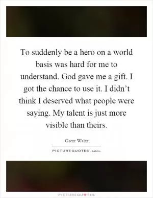 To suddenly be a hero on a world basis was hard for me to understand. God gave me a gift. I got the chance to use it. I didn’t think I deserved what people were saying. My talent is just more visible than theirs Picture Quote #1