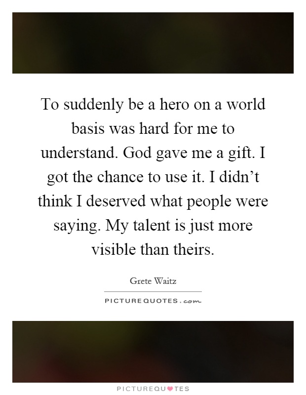 To suddenly be a hero on a world basis was hard for me to understand. God gave me a gift. I got the chance to use it. I didn't think I deserved what people were saying. My talent is just more visible than theirs Picture Quote #1
