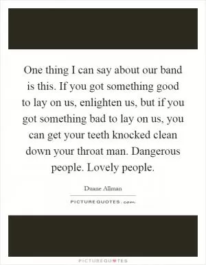 One thing I can say about our band is this. If you got something good to lay on us, enlighten us, but if you got something bad to lay on us, you can get your teeth knocked clean down your throat man. Dangerous people. Lovely people Picture Quote #1