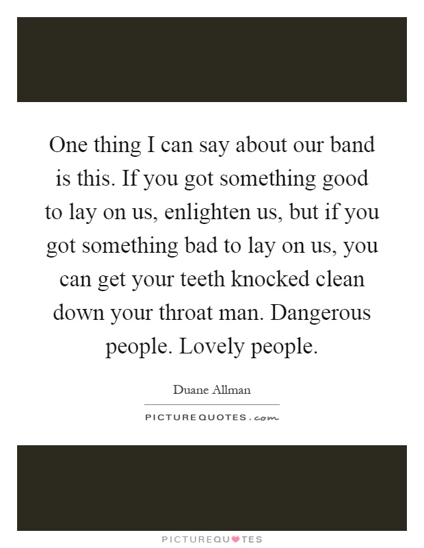 One thing I can say about our band is this. If you got something good to lay on us, enlighten us, but if you got something bad to lay on us, you can get your teeth knocked clean down your throat man. Dangerous people. Lovely people Picture Quote #1