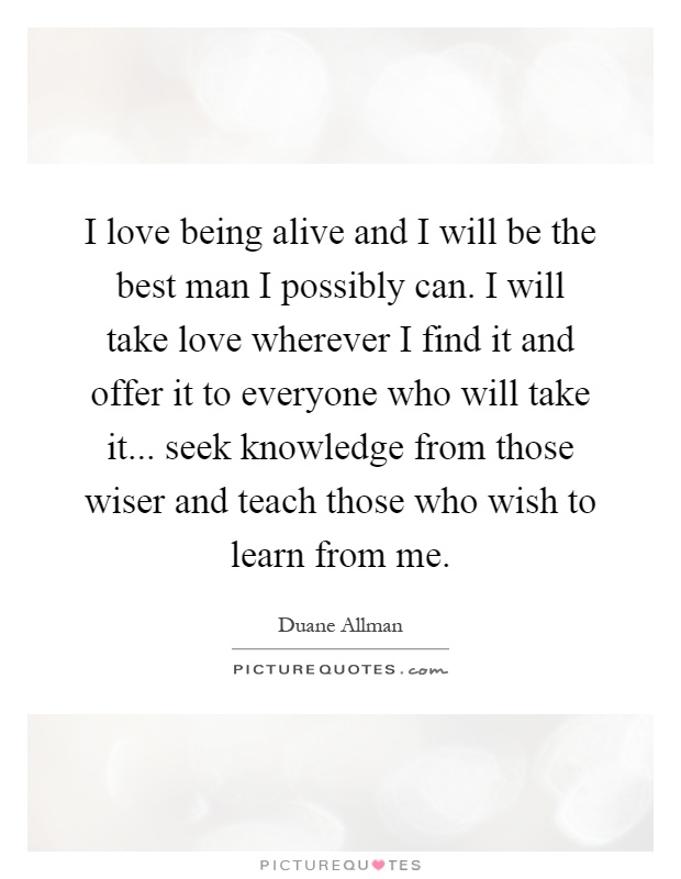 I love being alive and I will be the best man I possibly can. I will take love wherever I find it and offer it to everyone who will take it... seek knowledge from those wiser and teach those who wish to learn from me Picture Quote #1