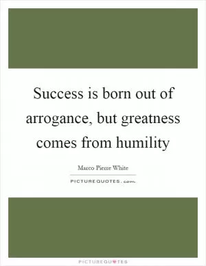 Success is born out of arrogance, but greatness comes from humility Picture Quote #1