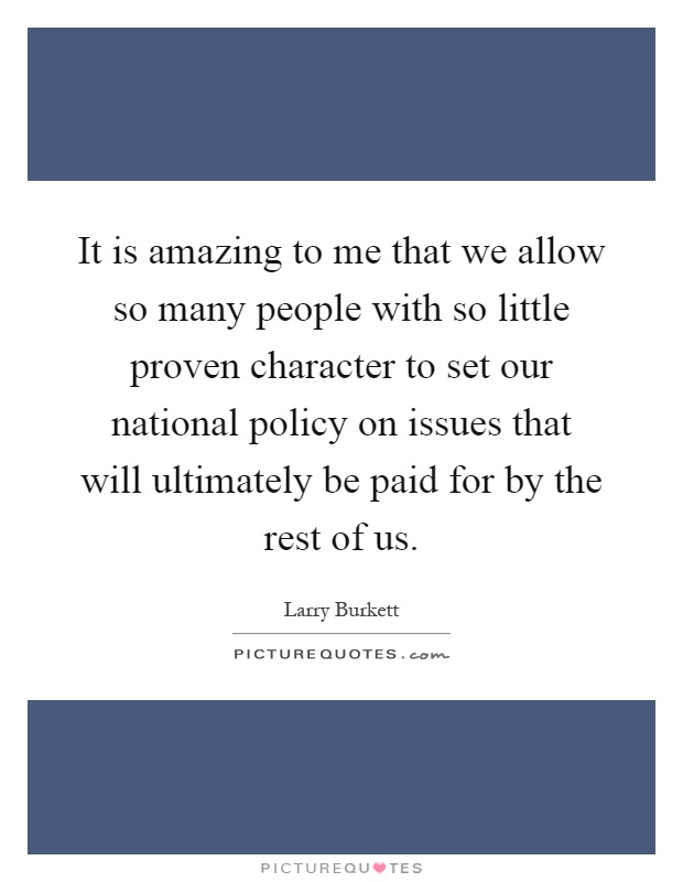 It is amazing to me that we allow so many people with so little proven character to set our national policy on issues that will ultimately be paid for by the rest of us Picture Quote #1