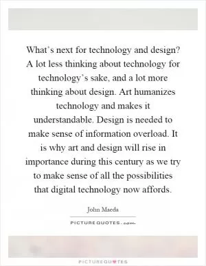 What’s next for technology and design? A lot less thinking about technology for technology’s sake, and a lot more thinking about design. Art humanizes technology and makes it understandable. Design is needed to make sense of information overload. It is why art and design will rise in importance during this century as we try to make sense of all the possibilities that digital technology now affords Picture Quote #1