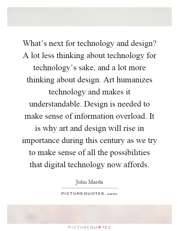 What's next for technology and design? A lot less thinking about technology for technology's sake, and a lot more thinking about design. Art humanizes technology and makes it understandable. Design is needed to make sense of information overload. It is why art and design will rise in importance during this century as we try to make sense of all the possibilities that digital technology now affords Picture Quote #1