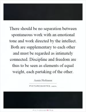 There should be no separation between spontaneous work with an emotional tone and work directed by the intellect. Both are supplementary to each other and must be regarded as intimately connected. Discipline and freedom are thus to be seen as elements of equal weight, each partaking of the other Picture Quote #1