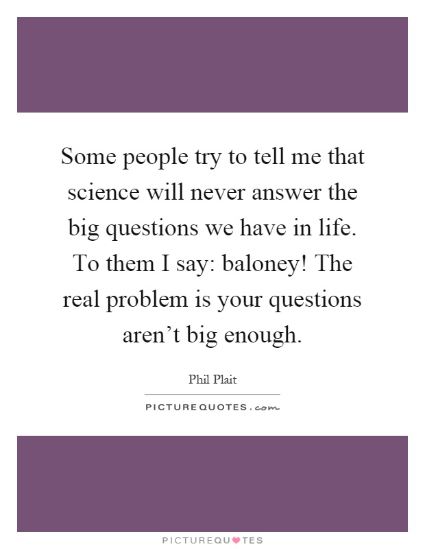 Some people try to tell me that science will never answer the big questions we have in life. To them I say: baloney! The real problem is your questions aren't big enough Picture Quote #1