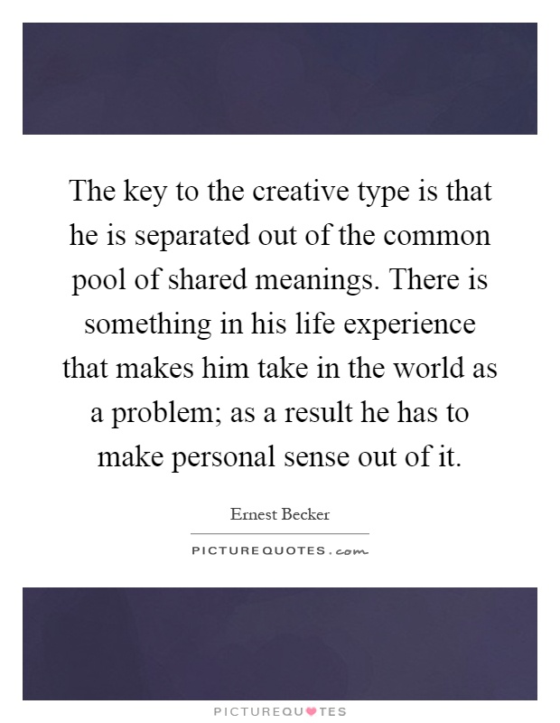 The key to the creative type is that he is separated out of the common pool of shared meanings. There is something in his life experience that makes him take in the world as a problem; as a result he has to make personal sense out of it Picture Quote #1