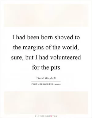 I had been born shoved to the margins of the world, sure, but I had volunteered for the pits Picture Quote #1